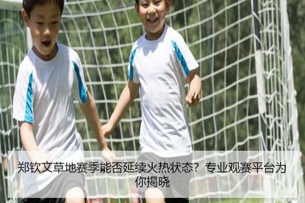 郑钦文草地赛季能否延续火热状态？专业观赛平台为你揭晓